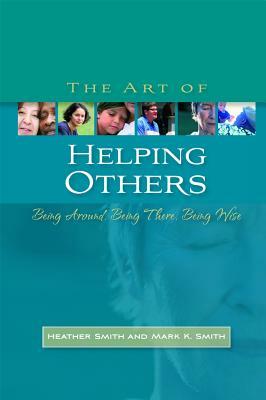 The Art of Helping Others: Being Around, Being There, Being Wise by Mark K. Smith, Heather Smith