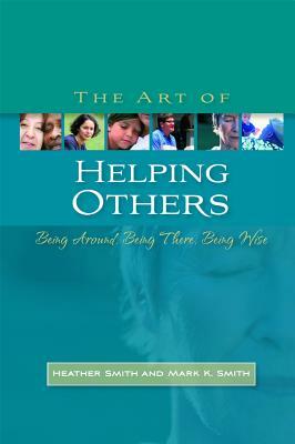 The Art of Helping Others: Being Around, Being There, Being Wise by Heather Smith, Mark K. Smith