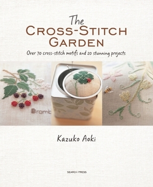 The Cross-Stitch Garden: Over 70 Cross-Stitch Motifs and 20 Stunning Projects by Kazuko Aoki