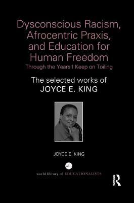 Dysconscious Racism, Afrocentric Praxis, and Education for Human Freedom: Through the Years I Keep on Toiling: The Selected Works of Joyce E. King by Joyce E. King