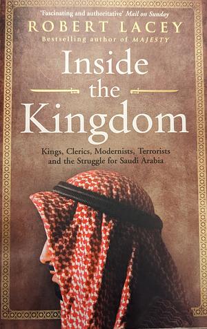 Inside the Kingdom - Kings, Clerics, Modernists, Terrorists and the Struggle for Saudi Arabia by Robert Lacey