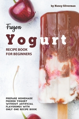 Frozen Yogurt Recipe Book for Beginners: Prepare Homemade Frozen Yogurt Without Artificial Flavorings with Only One Recipe Book by Nancy Silverman