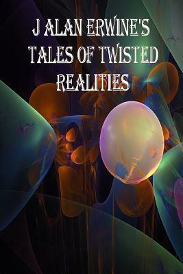 J Alan Erwine's Tales of Twisted Realities by J. Alan Erwine