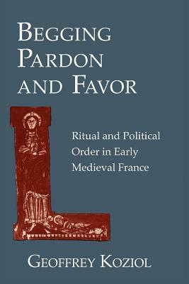 Begging Pardon and Favor: Ritual and Political Order in Early Medieval France by Geoffrey Koziol