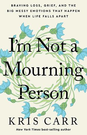 I'm Not a Mourning Person: Braving Loss, Grief, and the Big Messy Emotions That Happen When Life Falls Apar t by Kris Carr, Kris Carr