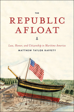 The Republic Afloat: Law, Honor, and Citizenship in Maritime America by Matthew Taylor Raffety