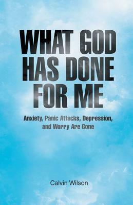 What God Has Done for Me: Anxiety, Panic Attacks, Depression, and Worry Are Gone by Calvin Wilson