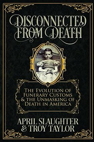 Disconnected from Death: The Evolution of Funerary Customs and the Unmasking of Death in America by April Slaughter, Troy Taylor