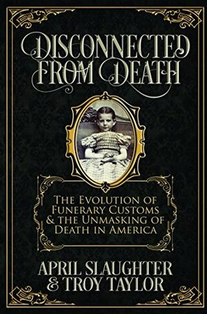 Disconnected from Death: The Evolution of Funerary Customs and the Unmasking of Death in America by Troy Taylor, April Slaughter