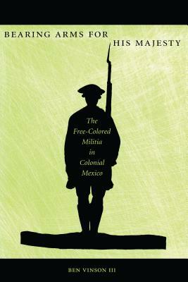 Bearing Arms for His Majesty: The Free-Colored Militia in Colonial Mexico by Ben Vinson