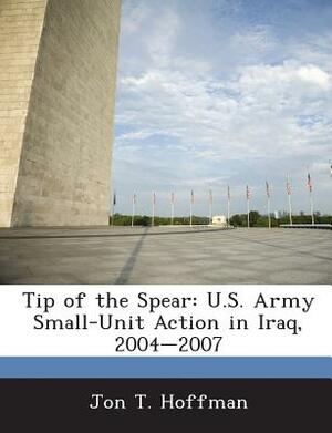 Tip of the Spear: U.S. Army Small-Unit Action in Iraq, 2004-2007 by Jon T. Hoffman