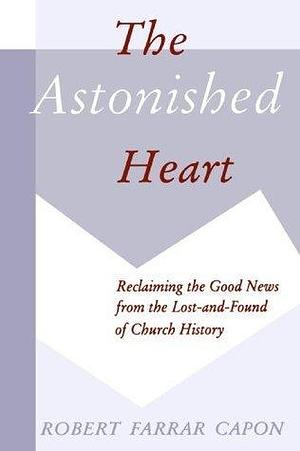 The Astonished Heart: Reclaiming the Good News from the Lost-&-found of Church History by Robert Farrar Capon, Robert Farrar Capon