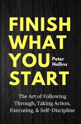 Finish What You Start: The Art of Following Through, Taking Action, Executing, & Self-Discipline by Peter Hollins