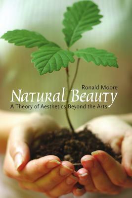 Natural Beauty: A Theory of Aesthetics Beyond the Arts by Ronald Moore