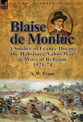 Blaise de Monluc: A Soldier of France During the Habsburg-Valois War & Wars of Religion, 1521-74 by A. W. Evans