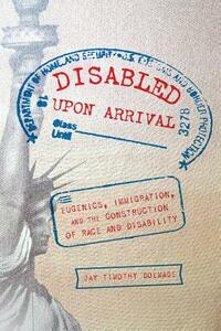 Disabled Upon Arrival: Eugenics, Immigration, and the Construction of Race and Disability by Jay Timothy Dolmage