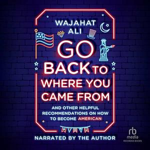 Go Back to Where You Came From: And Other Helpful Recommendations on How to Become an American by Wajahat Ali