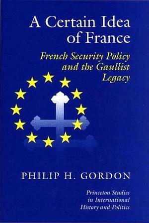 A Certain Idea of France: French Security Policy and the Gaullist Legacy by Philip H. Gordon