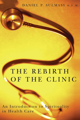 The Rebirth of the Clinic: An Introduction to Spirituality in Health Care by Daniel P. Sulmasy