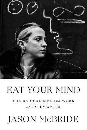 Eat Your Mind: The Radical Life and Work of Kathy Acker by Jason McBride