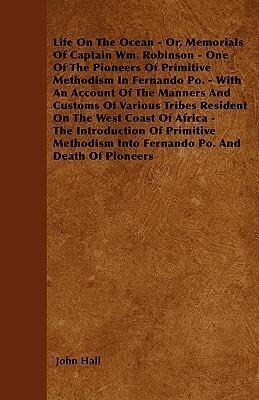 Life On The Ocean - Or, Memorials Of Captain Wm. Robinson - One Of The Pioneers Of Primitive Methodism In Fernando Po. - With An Account Of The Manner by John Hall