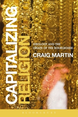 Capitalizing Religion: Ideology and the Opiate of the Bourgeoisie by Craig Martin
