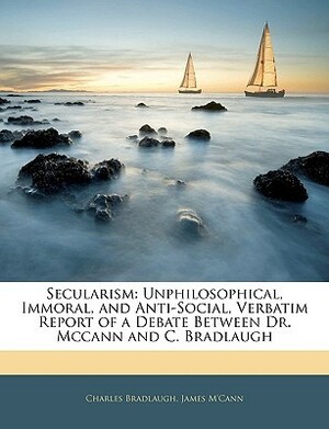 Secularism: Unphilosophical, Immoral, and Anti-Social, Verbatim Report of a Debate Between Dr. McCann and C. Bradlaugh by James M'Cann, Charles Bradlaugh
