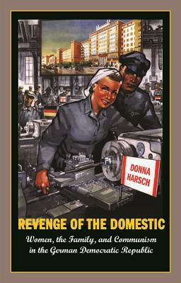 Revenge of the Domestic: Women, the Family, and Communism in the German Democratic Republic by Donna Harsch