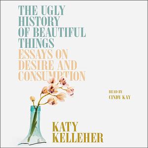 The Ugly History of Beautiful Things: Essays on Desire and Consumption by Katy Kelleher