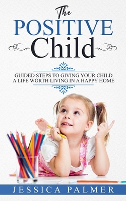 The Positive Child: Guided Steps To Giving Your Child A Life Worth Living In A Happy Home by Jessica Palmer