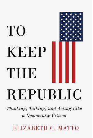 To Keep the Republic: Thinking, Talking, and Acting Like a Democratic Citizen by Elizabeth C. Matto