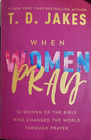 When Women Pray: 10 Women of the Bible Who Changed the World Through Prayer by T.D. Jakes