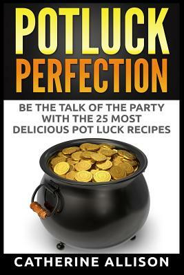 Potluck Perfection: Be the Talk of the Party with the 25 Most Delicious Pot Luck Recipes by Catherine Allison