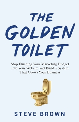 The Golden Toilet: Stop Flushing Your Marketing Budget into Your Website and Build a System That Grows Your Business by Steve Brown