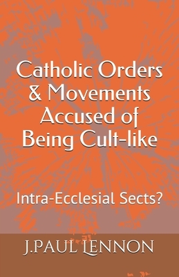 Catholic Orders & Movements Accused of Being Cult-like: Intra-Ecclesial Sects? by J. Paul Lennon