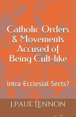 Catholic Orders & Movements Accused of Being Cult-like: Intra-Ecclesial Sects? by J. Paul Lennon