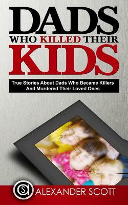 Dads Who Killed Their Kids True Stories about Dads Who Became Killers and Murdered Their Loved Ones by Alexander Scott