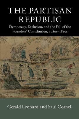 The Partisan Republic: Democracy, Exclusion, and the Fall of the Founders' Constitution, 1780s-1830s by Saul Cornell, Gerald Leonard