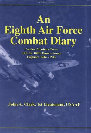 An Eighth Air Force Combat Diary: A First-person, Contemporaneous Account of Combat Missions Flown with the 100th Bomb Group, England, 1944-1945 by John Alden Clark