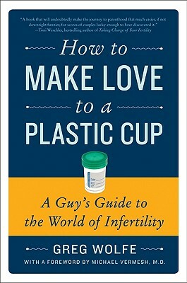 How to Make Love to a Plastic Cup: A Guy's Guide to the World of Infertility by Greg Wolfe