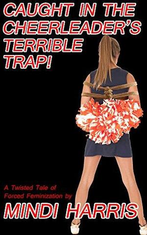 Caught in the Cheerleader's Terrible Trap!: A Twisted Tale of Forced Feminization by Mindi Harris