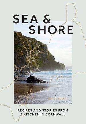 Sea & Shore: Recipes and Stories from a Cook and Her Kitchen in Cornwall by Emily Scott