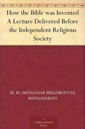 How the Bible Was Invented: A Lecture Delivered Before the Independent Religious Society by M.M. Mangasarian