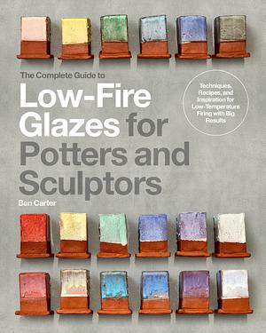 The Complete Guide to Low-Fire Glazes for Potters and Sculptors: Techniques, Recipes, and Inspiration for Low-Temperature Firing with Big Results by Ben Carter