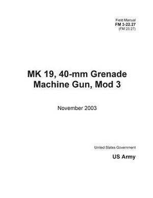 Field Manual FM 3-22.27 (FM 23.27) MK 19, 40-mm Grenade Machine Gun, Mod 3 November 2003 by United States Government Us Army