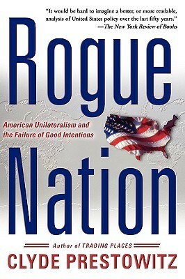 Rogue Nation: American Unilateralism And The Failure Of Good Intentions by Clyde V. Prestowitz Jr.