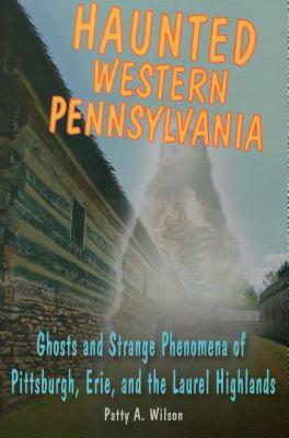 Haunted Western Pennsylvania: Ghosts and Strange Phenomena of Pittsburgh, Erie, and the Laurel Highlands by Patty A. Wilson