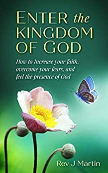 Enter the Kingdom of God: How to Increase your Faith, Overcome your Fears, and Feel the Presence of God by J. Martin