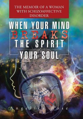 When Your Mind Breaks the Spirit of Your Soul: The Memoir of a Woman with Schizoaffective Disorder by Angelica Rose