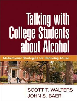 Talking with College Students about Alcohol: Motivational Strategies for Reducing Abuse by Scott T. Walters, John S. Baer